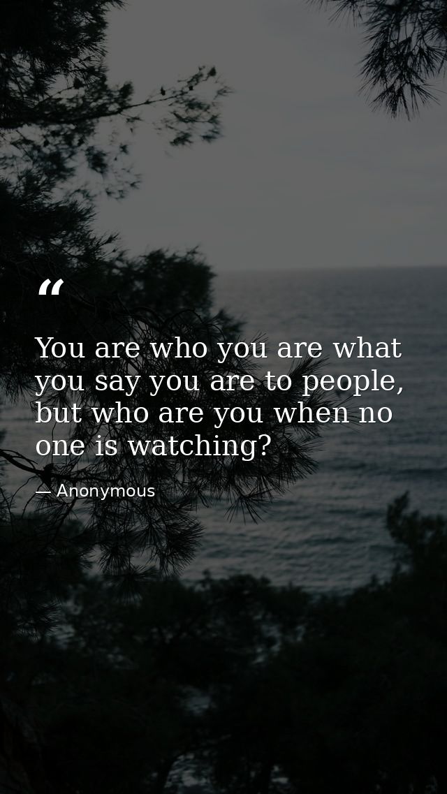 You are who you are what you say you are to people, but who are you when no one is watching? — Anonymous