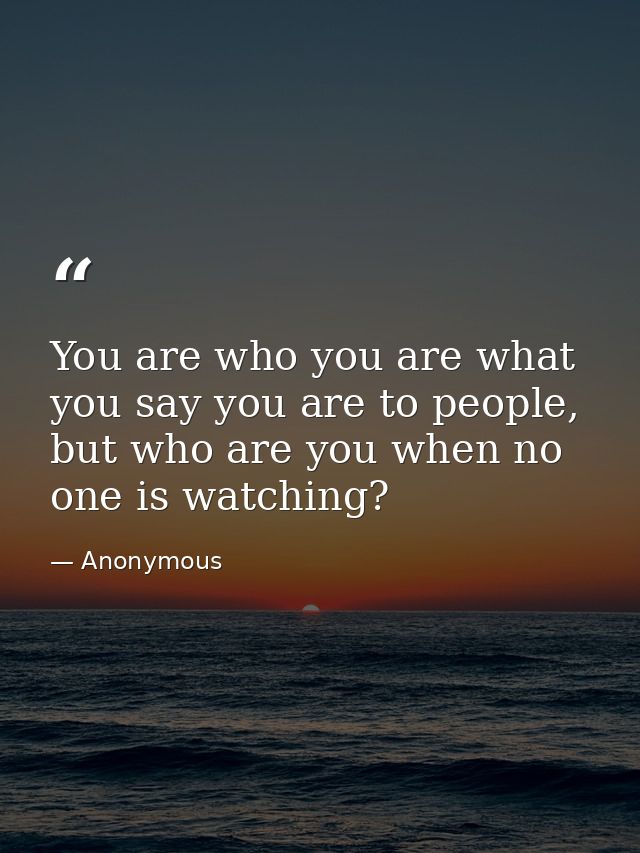 You are who you are what you say you are to people, but who are you when no one is watching? — Anonymous