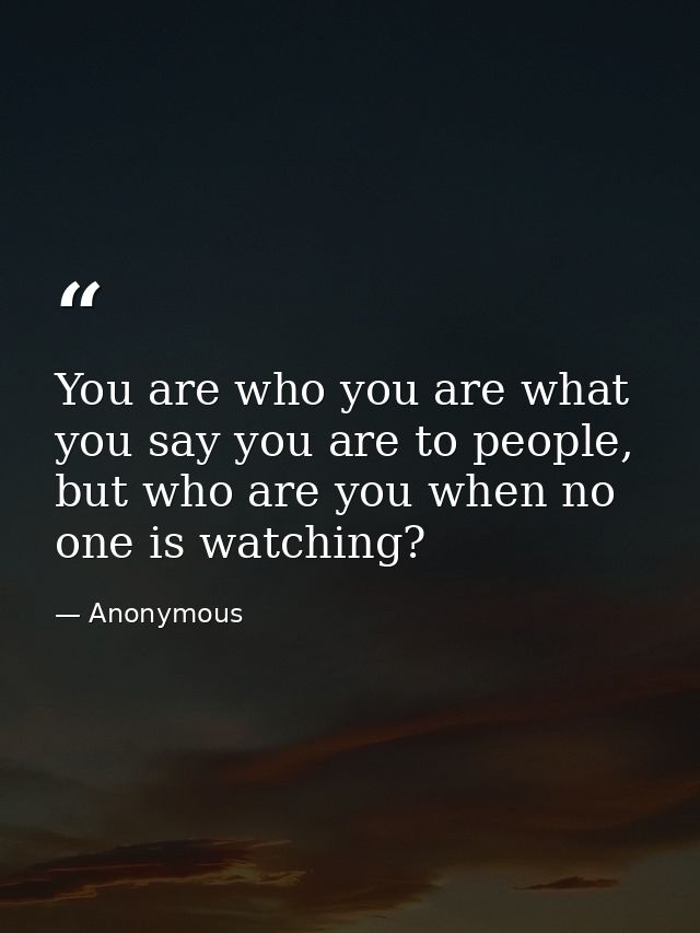 You are who you are what you say you are to people, but who are you when no one is watching? — Anonymous