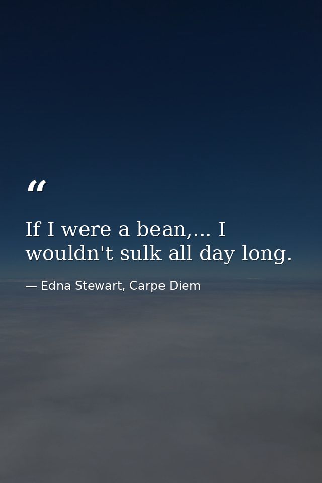 If I were a bean,... I wouldn't sulk all day long. — Edna Stewart, Carpe Diem