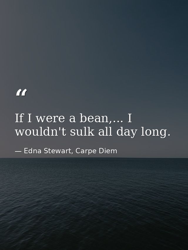If I were a bean,... I wouldn't sulk all day long. — Edna Stewart, Carpe Diem