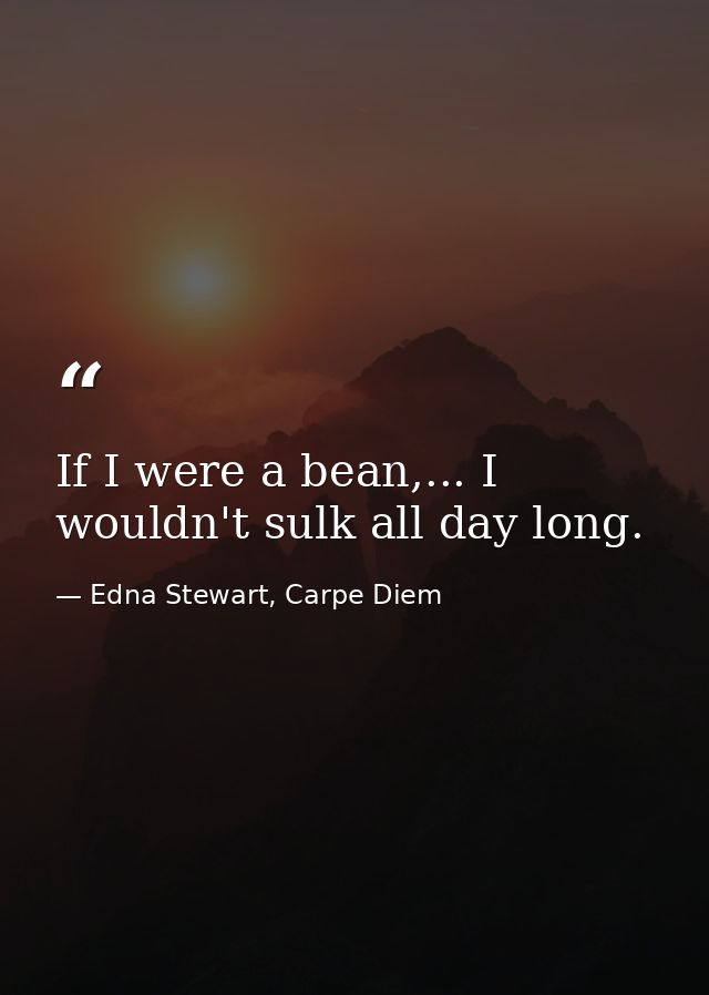 If I were a bean,... I wouldn't sulk all day long. — Edna Stewart, Carpe Diem