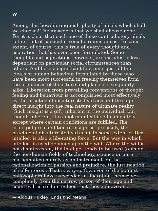 Among this bewildering multiplicity of ideals which shall we choose? The answer is that we shall choose none. For it is  — Aldous Huxley, Ends and Means