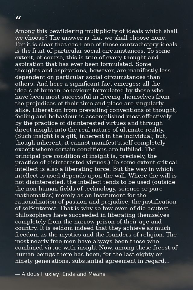 Among this bewildering multiplicity of ideals which shall we choose? The answer is that we shall choose none. For it is  — Aldous Huxley, Ends and Means