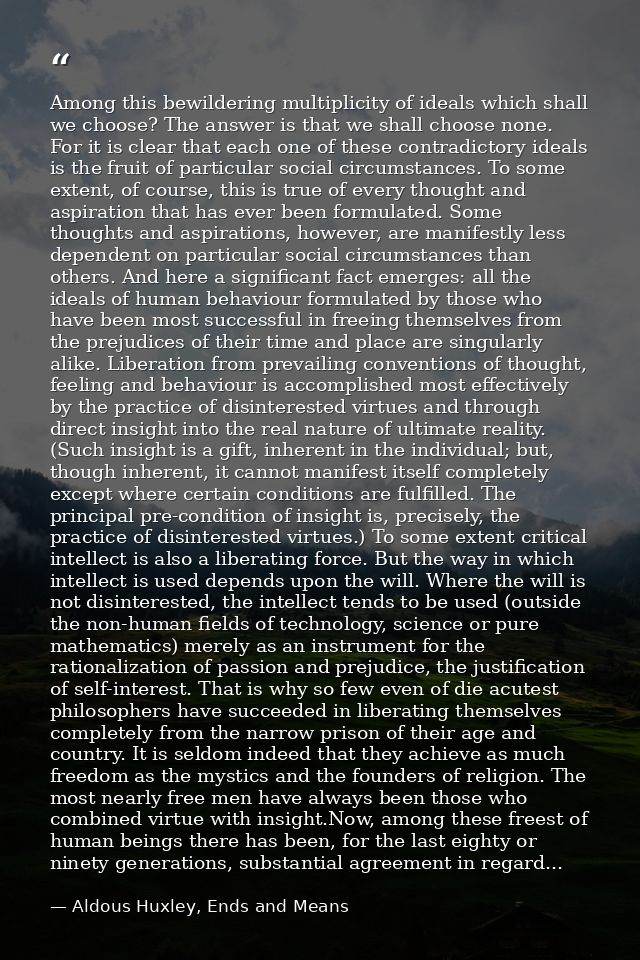 Among this bewildering multiplicity of ideals which shall we choose? The answer is that we shall choose none. For it is  — Aldous Huxley, Ends and Means