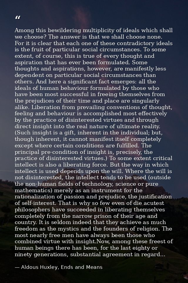Among this bewildering multiplicity of ideals which shall we choose? The answer is that we shall choose none. For it is  — Aldous Huxley, Ends and Means
