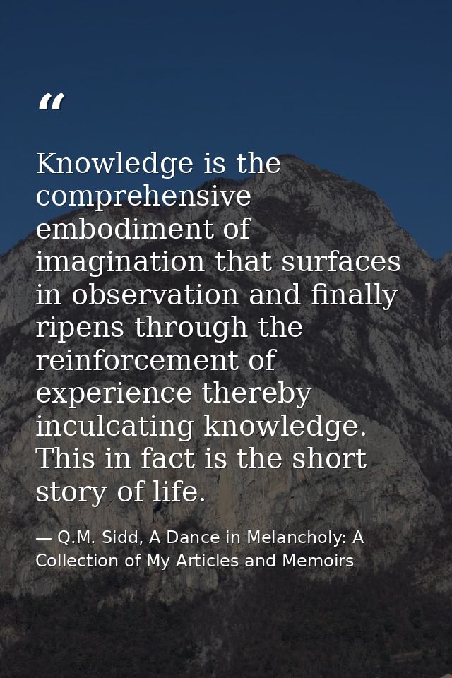 Knowledge is the comprehensive embodiment of imagination that surfaces in observation and finally ripens through the rei — Q.M. Sidd, A Dance in Melancholy: A Collection of My Articles and Memoirs