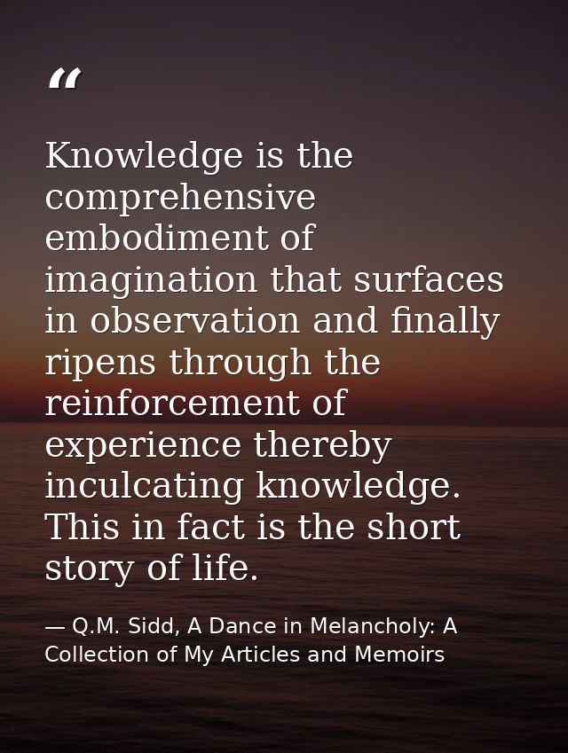 Knowledge is the comprehensive embodiment of imagination that surfaces in observation and finally ripens through the rei — Q.M. Sidd, A Dance in Melancholy: A Collection of My Articles and Memoirs