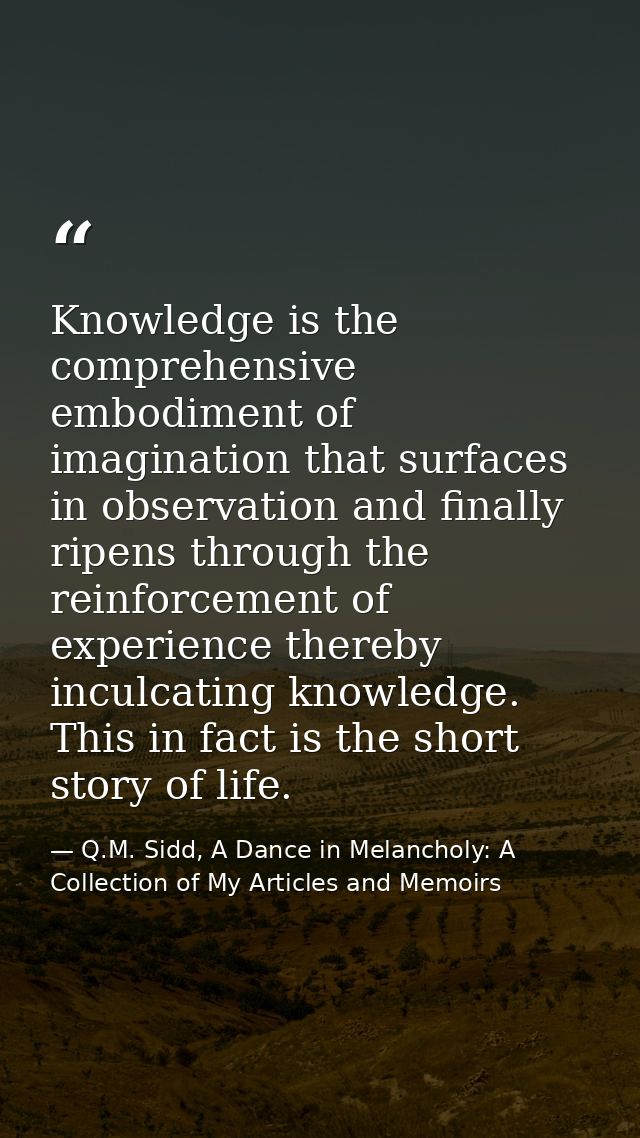 Knowledge is the comprehensive embodiment of imagination that surfaces in observation and finally ripens through the rei — Q.M. Sidd, A Dance in Melancholy: A Collection of My Articles and Memoirs
