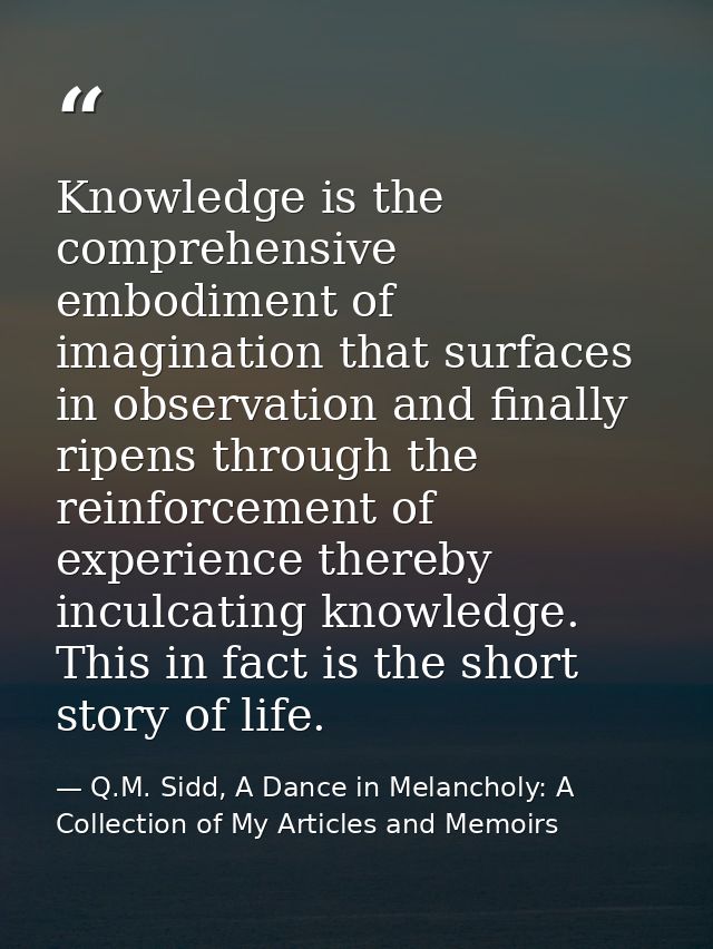 Knowledge is the comprehensive embodiment of imagination that surfaces in observation and finally ripens through the rei — Q.M. Sidd, A Dance in Melancholy: A Collection of My Articles and Memoirs