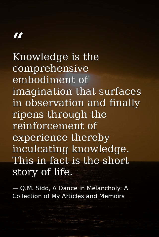 Knowledge is the comprehensive embodiment of imagination that surfaces in observation and finally ripens through the rei — Q.M. Sidd, A Dance in Melancholy: A Collection of My Articles and Memoirs