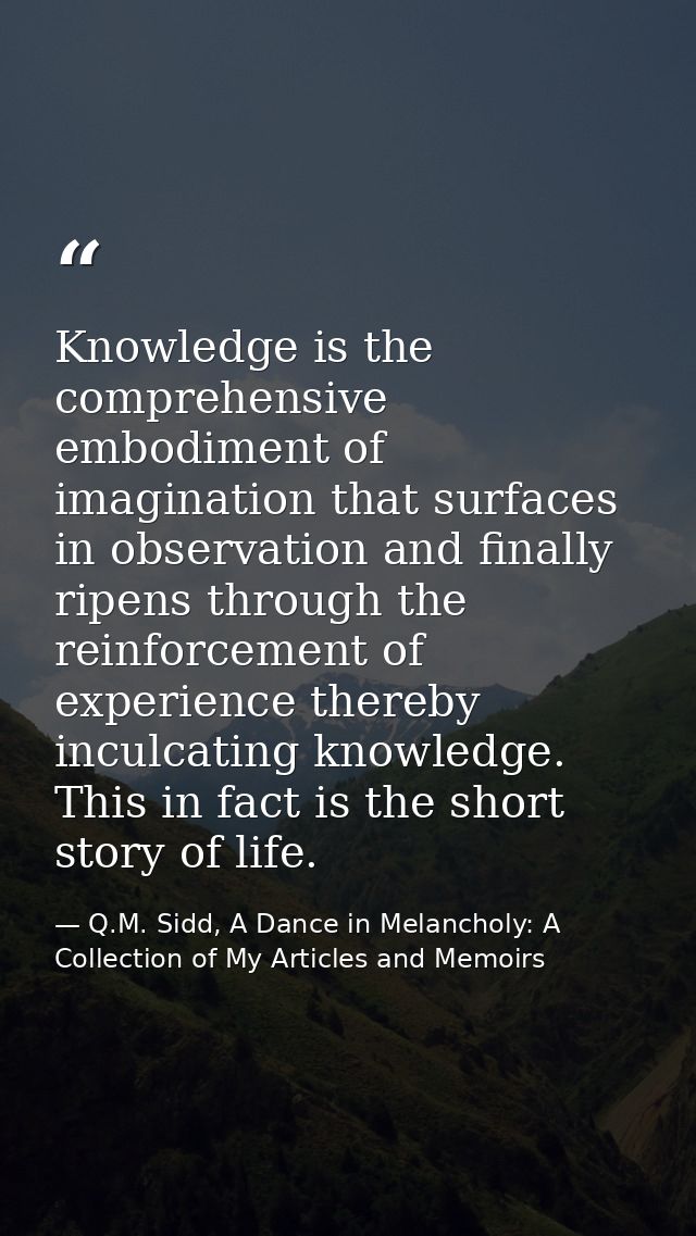 Knowledge is the comprehensive embodiment of imagination that surfaces in observation and finally ripens through the rei — Q.M. Sidd, A Dance in Melancholy: A Collection of My Articles and Memoirs