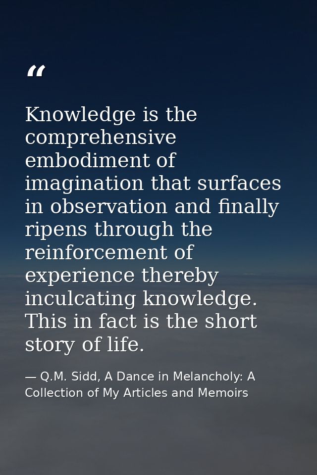 Knowledge is the comprehensive embodiment of imagination that surfaces in observation and finally ripens through the rei — Q.M. Sidd, A Dance in Melancholy: A Collection of My Articles and Memoirs
