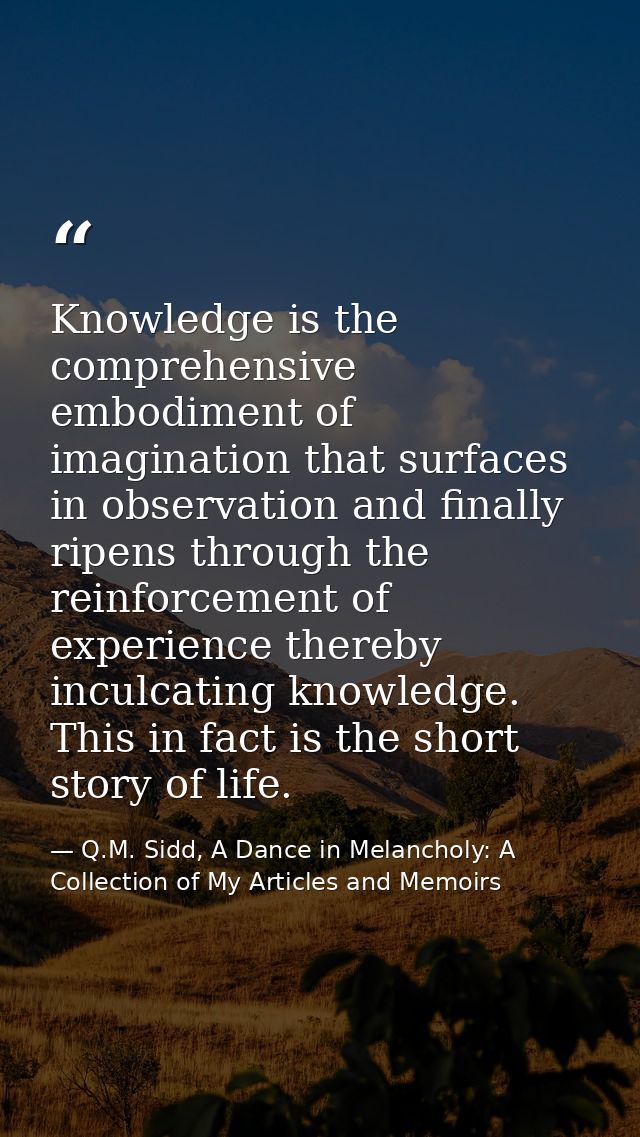 Knowledge is the comprehensive embodiment of imagination that surfaces in observation and finally ripens through the rei — Q.M. Sidd, A Dance in Melancholy: A Collection of My Articles and Memoirs