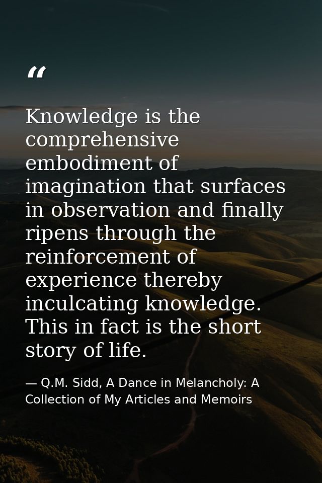 Knowledge is the comprehensive embodiment of imagination that surfaces in observation and finally ripens through the rei — Q.M. Sidd, A Dance in Melancholy: A Collection of My Articles and Memoirs