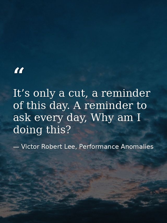 It’s only a cut, a reminder of this day. A reminder to ask every day, Why am I doing this? — Victor Robert Lee, Performance Anomalies