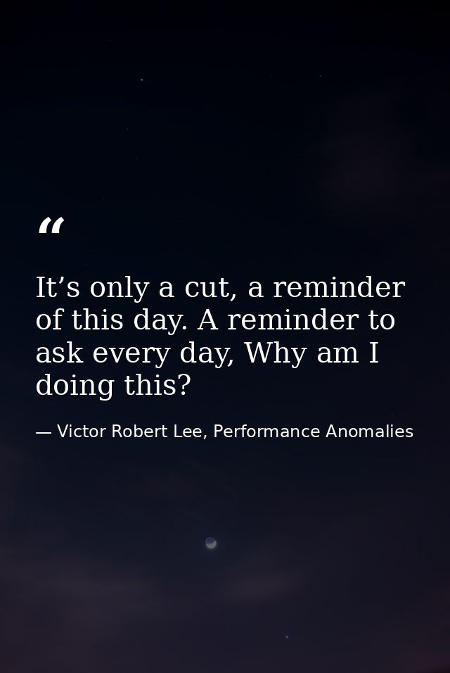 It’s only a cut, a reminder of this day. A reminder to ask every day, Why am I doing this? — Victor Robert Lee, Performance Anomalies