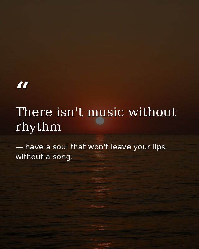 There isn't music without rhythm — have a soul that won't leave your lips without a song.