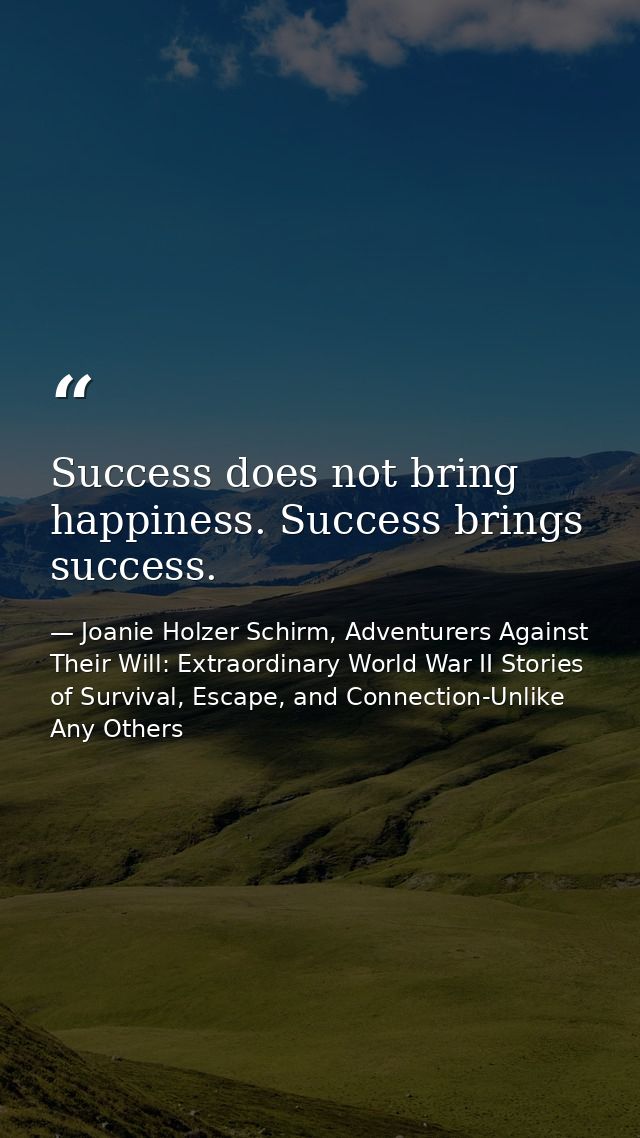 Success does not bring happiness. Success brings success. — Joanie Holzer Schirm, Adventurers Against Their Will: Extraordinary World War II Stories of Survival, Escape, and Connection-Unlike Any Others