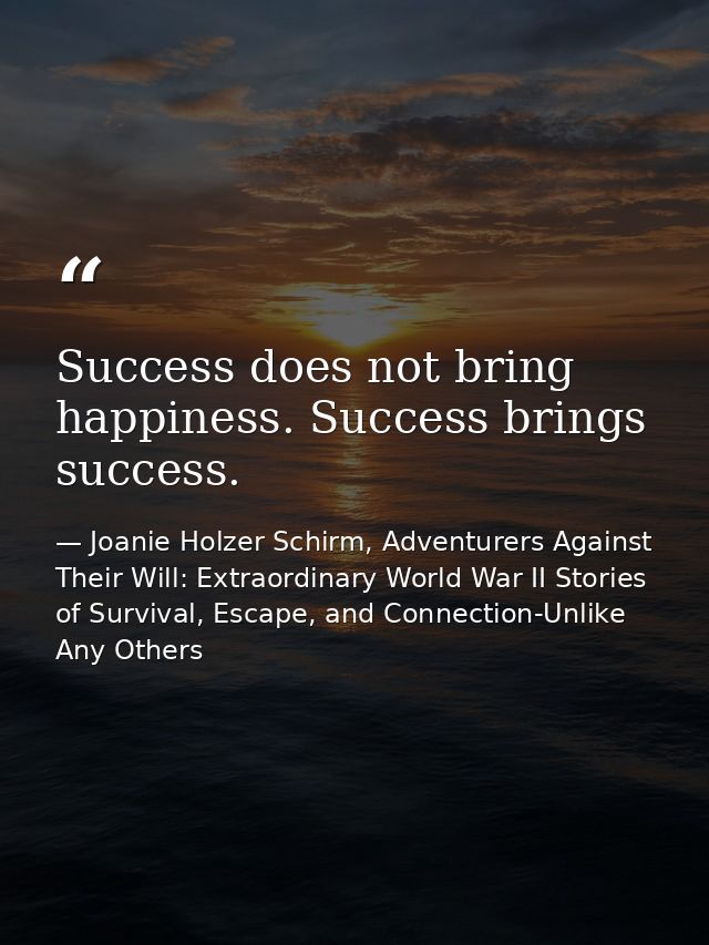 Success does not bring happiness. Success brings success. — Joanie Holzer Schirm, Adventurers Against Their Will: Extraordinary World War II Stories of Survival, Escape, and Connection-Unlike Any Others