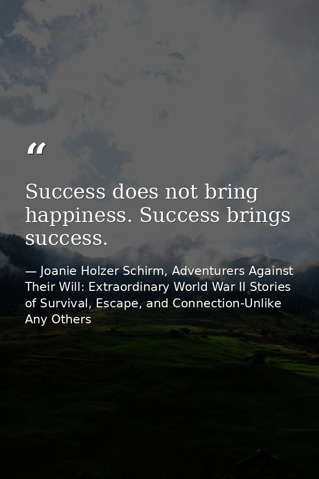 Success does not bring happiness. Success brings success. — Joanie Holzer Schirm, Adventurers Against Their Will: Extraordinary World War II Stories of Survival, Escape, and Connection-Unlike Any Others