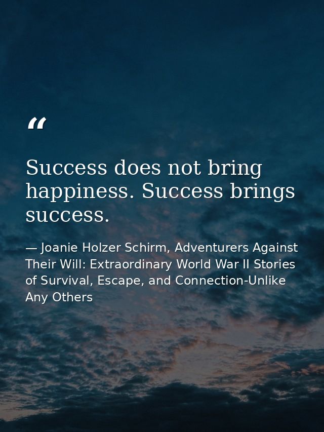 Success does not bring happiness. Success brings success. — Joanie Holzer Schirm, Adventurers Against Their Will: Extraordinary World War II Stories of Survival, Escape, and Connection-Unlike Any Others