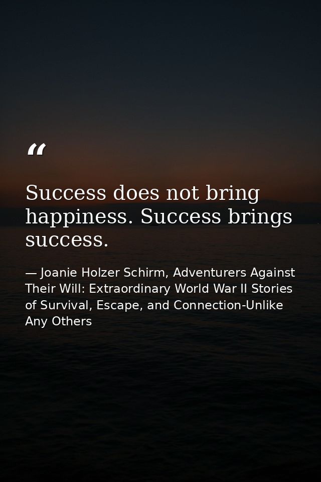 Success does not bring happiness. Success brings success. — Joanie Holzer Schirm, Adventurers Against Their Will: Extraordinary World War II Stories of Survival, Escape, and Connection-Unlike Any Others