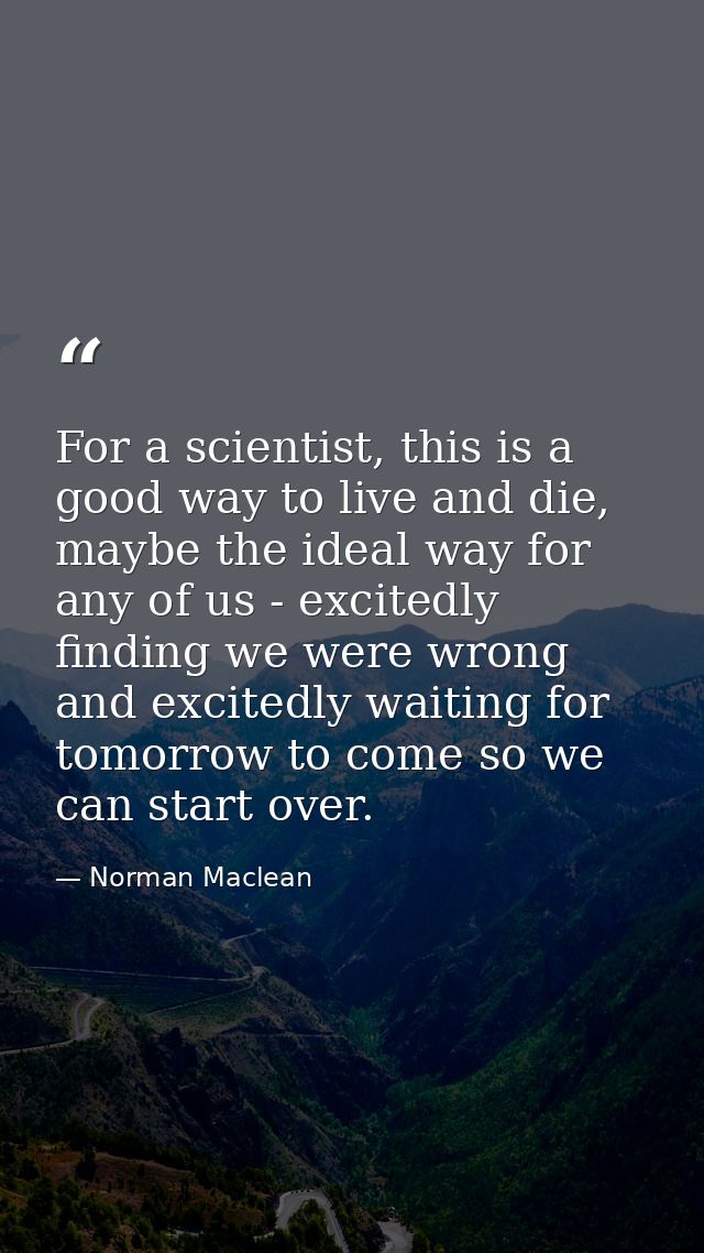 For a scientist, this is a good way to live and die, maybe the ideal way for any of us - excitedly finding we were wrong — Norman Maclean
