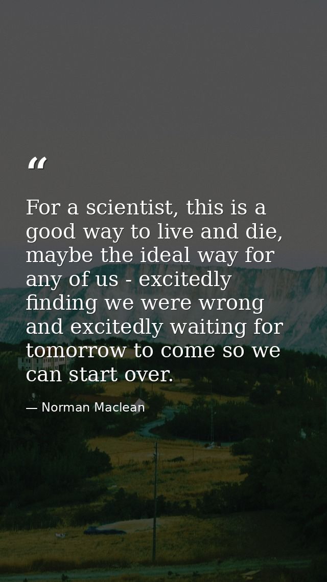 For a scientist, this is a good way to live and die, maybe the ideal way for any of us - excitedly finding we were wrong — Norman Maclean