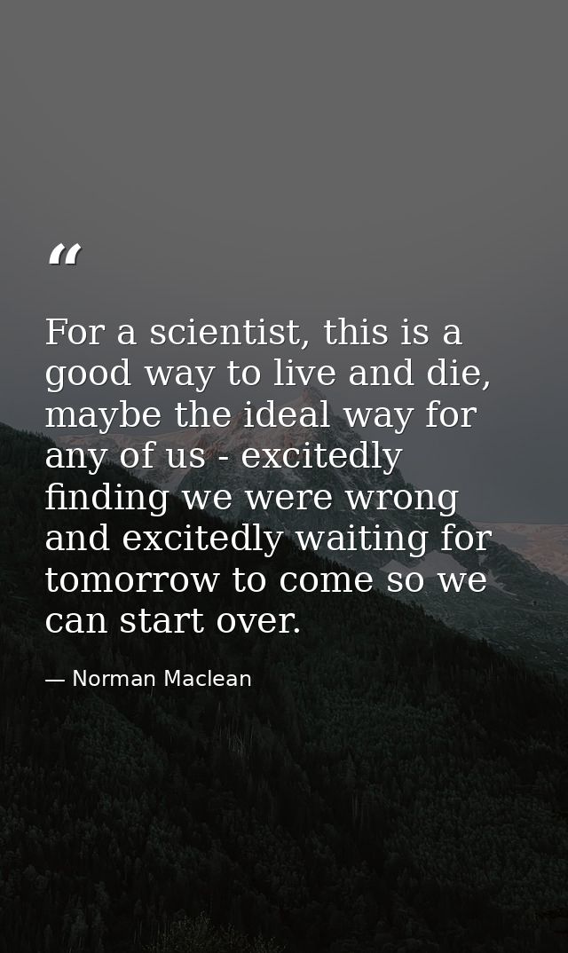 For a scientist, this is a good way to live and die, maybe the ideal way for any of us - excitedly finding we were wrong — Norman Maclean