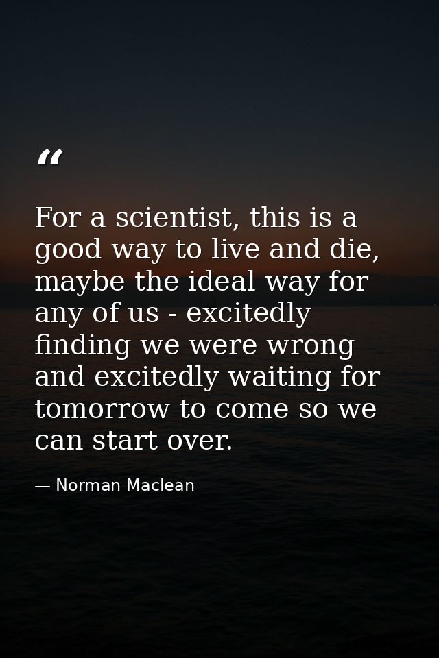 For a scientist, this is a good way to live and die, maybe the ideal way for any of us - excitedly finding we were wrong — Norman Maclean