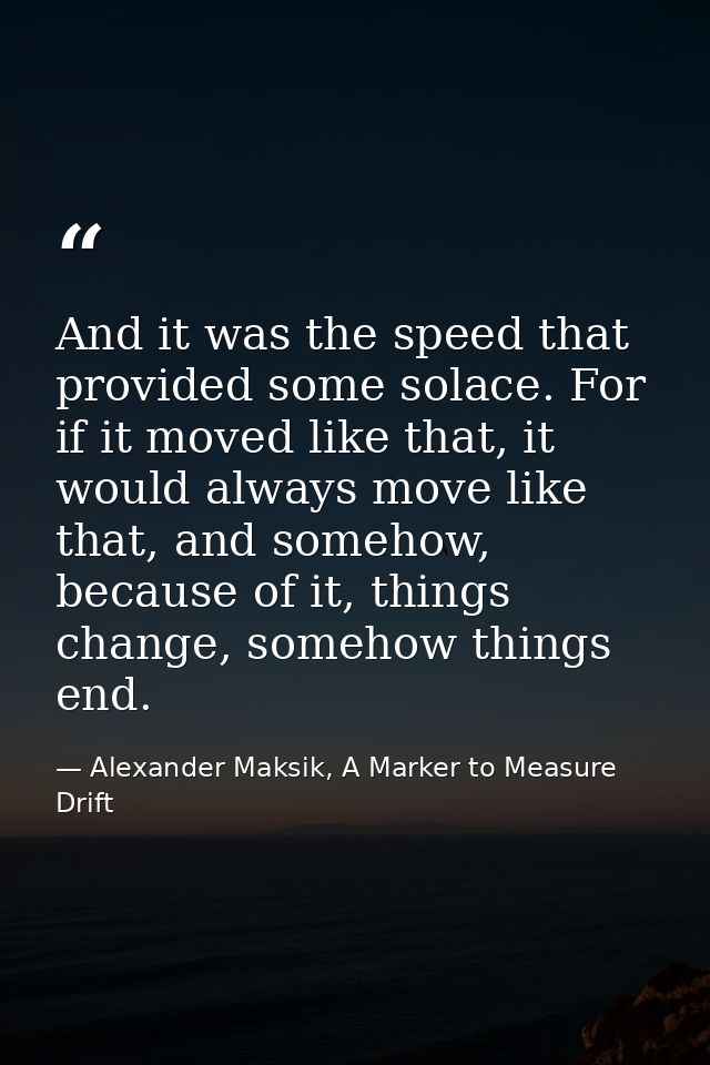 And it was the speed that provided some solace. For if it moved like that, it would always move like that, and somehow,  — Alexander Maksik, A Marker to Measure Drift