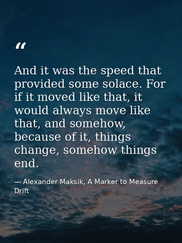 And it was the speed that provided some solace. For if it moved like that, it would always move like that, and somehow,  — Alexander Maksik, A Marker to Measure Drift