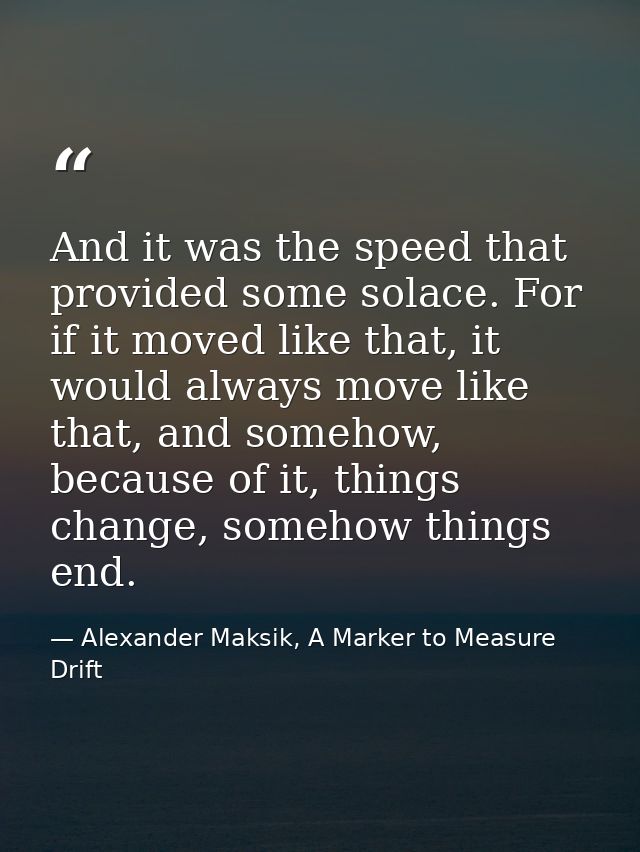 And it was the speed that provided some solace. For if it moved like that, it would always move like that, and somehow,  — Alexander Maksik, A Marker to Measure Drift
