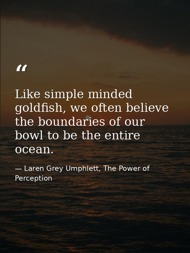 Like simple minded goldfish, we often believe the boundaries of our bowl to be the entire ocean. — Laren Grey Umphlett, The Power of Perception