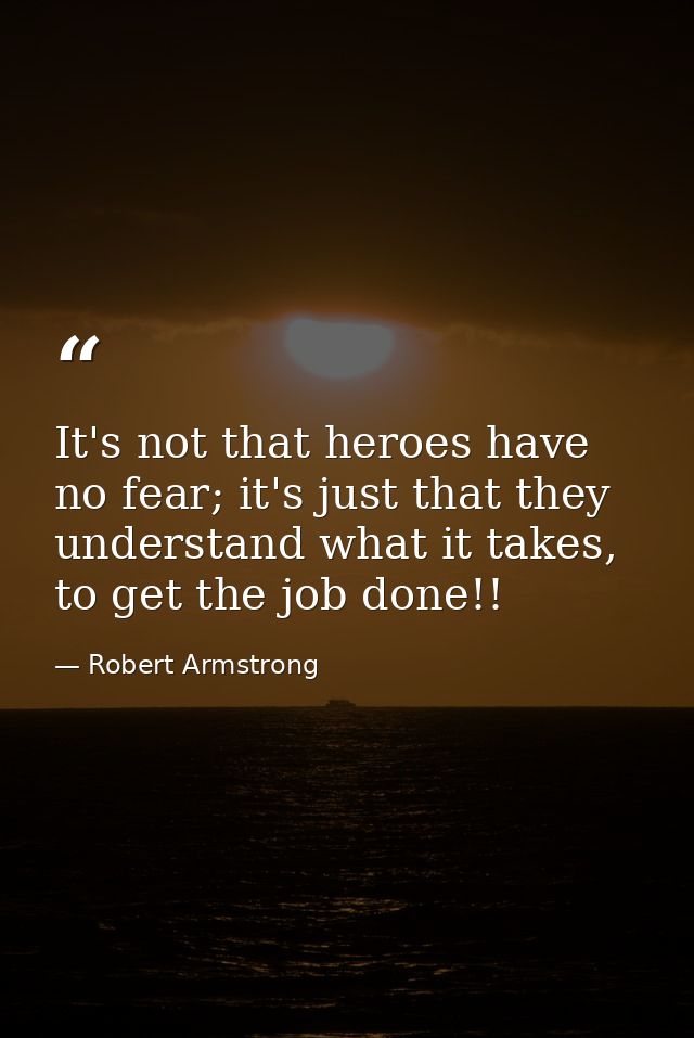 It's not that heroes have no fear; it's just that they understand what it takes, to get the job done!! — Robert Armstrong