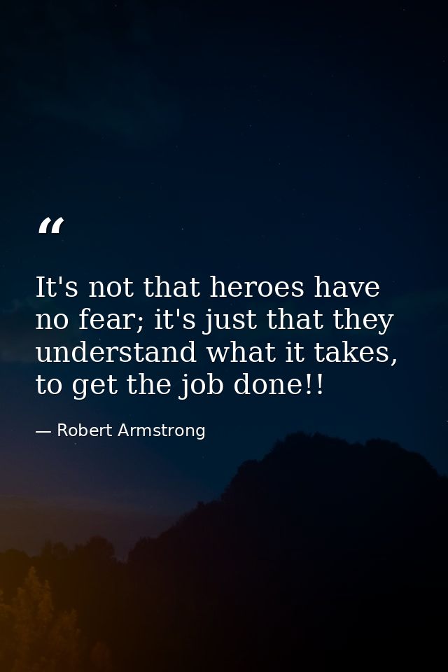 It's not that heroes have no fear; it's just that they understand what it takes, to get the job done!! — Robert Armstrong