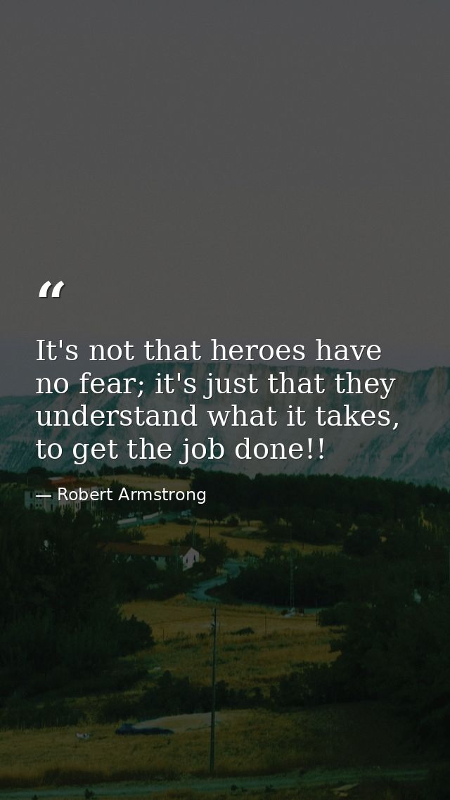 It's not that heroes have no fear; it's just that they understand what it takes, to get the job done!! — Robert Armstrong