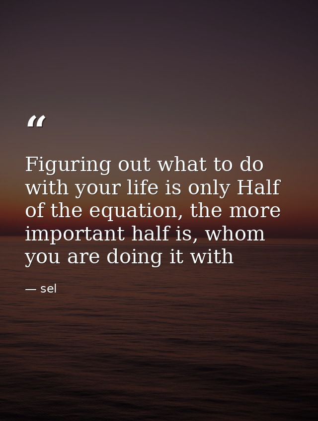 Figuring out what to do with your life is only Half of the equation, the more important half is, whom you are doing it w — sel