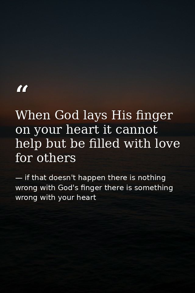 When God lays His finger on your heart it cannot help but be filled with love for others — if that doesn't happen there is nothing wrong with God's finger there is something wrong with your heart