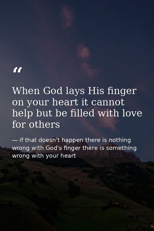 When God lays His finger on your heart it cannot help but be filled with love for others — if that doesn't happen there is nothing wrong with God's finger there is something wrong with your heart