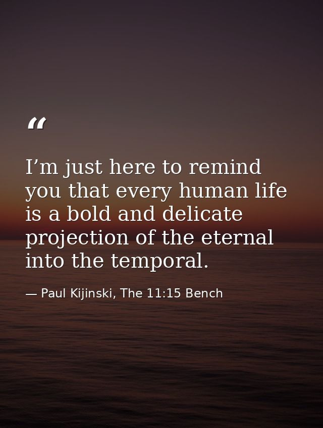 I’m just here to remind you that every human life is a bold and delicate projection of the eternal into the temporal. — Paul Kijinski, The 11:15 Bench