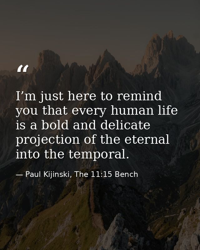 I’m just here to remind you that every human life is a bold and delicate projection of the eternal into the temporal. — Paul Kijinski, The 11:15 Bench