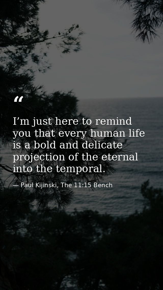 I’m just here to remind you that every human life is a bold and delicate projection of the eternal into the temporal. — Paul Kijinski, The 11:15 Bench