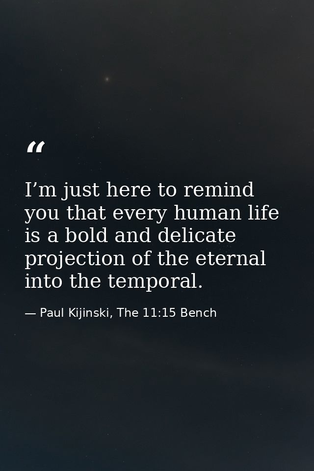 I’m just here to remind you that every human life is a bold and delicate projection of the eternal into the temporal. — Paul Kijinski, The 11:15 Bench