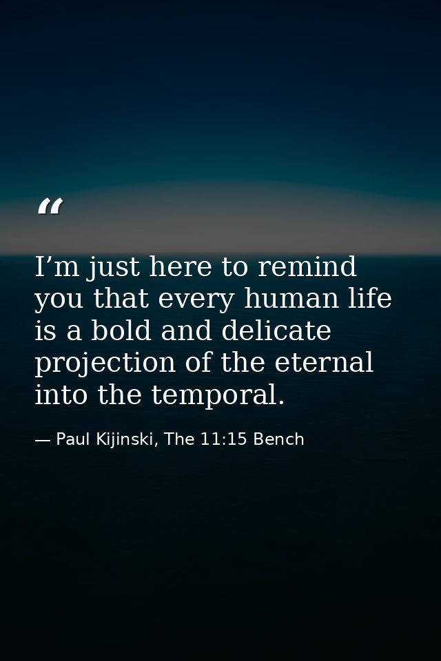 I’m just here to remind you that every human life is a bold and delicate projection of the eternal into the temporal. — Paul Kijinski, The 11:15 Bench
