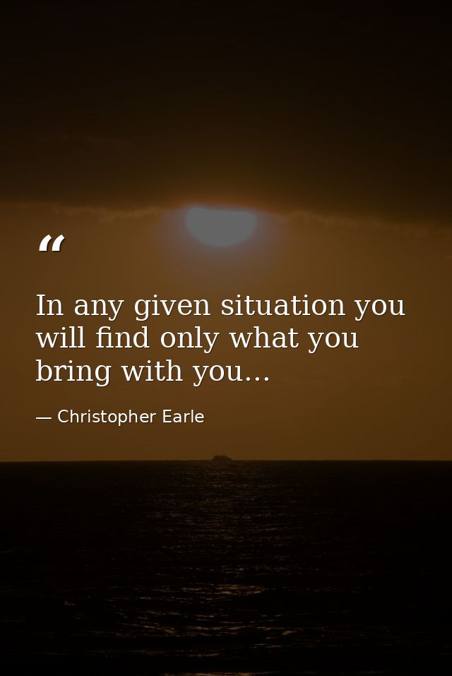 In any given situation you will find only what you bring with you... — Christopher Earle