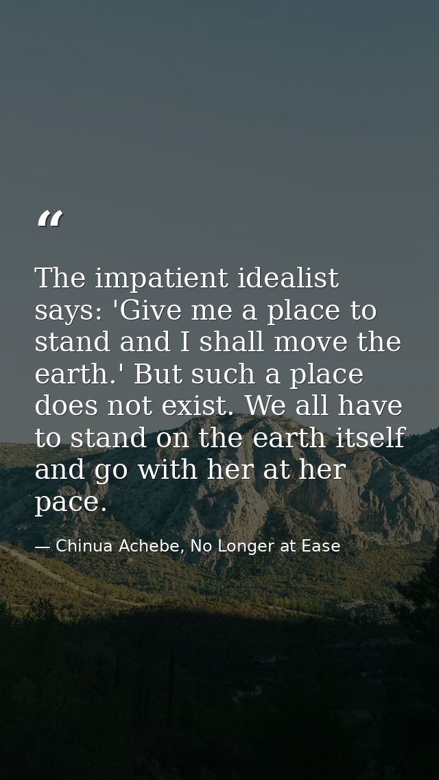 The impatient idealist says: 'Give me a place to stand and I shall move the earth.' But such a place does not exist. We  — Chinua Achebe, No Longer at Ease