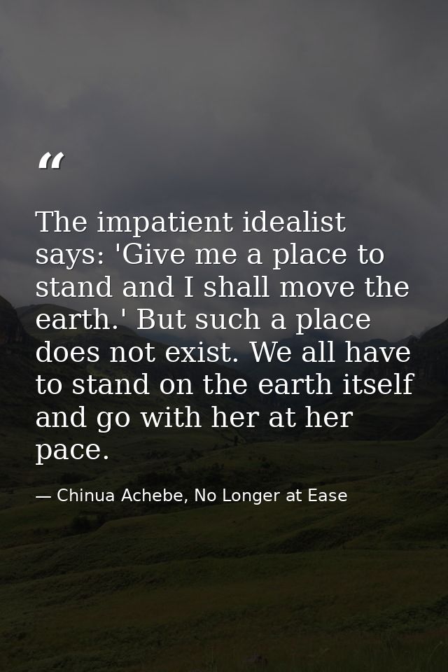 The impatient idealist says: 'Give me a place to stand and I shall move the earth.' But such a place does not exist. We  — Chinua Achebe, No Longer at Ease