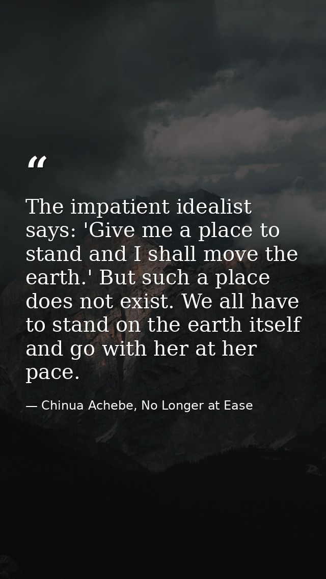The impatient idealist says: 'Give me a place to stand and I shall move the earth.' But such a place does not exist. We  — Chinua Achebe, No Longer at Ease
